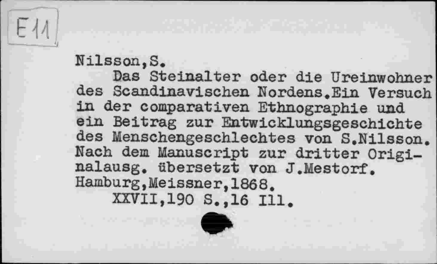 ﻿F Й
Nilsson,S.
Das Steinalter oder die Ureinwohner des Scandinavischen Nordens.Ein Versuch in der comparât і ven Ethnographie und ein Beitrag zur Entwicklungsgeschichte des Menschengeschlechtes von S.Nilsson. Nach dem Manuscript zur dritter Origi-nalausg. übersetzt von J.Mestorf, Hamburg,Meissner,1868.
XXVII,190 S.,16 Ill.